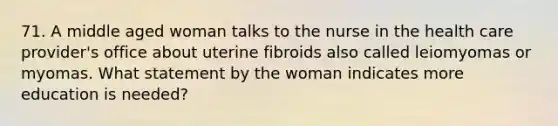 71. A middle aged woman talks to the nurse in the health care provider's office about uterine fibroids also called leiomyomas or myomas. What statement by the woman indicates more education is needed?