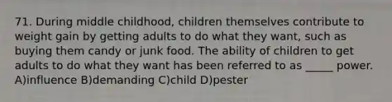 71. During middle childhood, children themselves contribute to weight gain by getting adults to do what they want, such as buying them candy or junk food. The ability of children to get adults to do what they want has been referred to as _____ power. A)influence B)demanding C)child D)pester