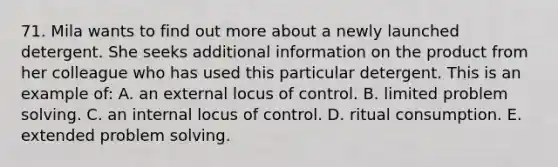 71. Mila wants to find out more about a newly launched detergent. She seeks additional information on the product from her colleague who has used this particular detergent. This is an example of: A. an external locus of control. B. limited problem solving. C. an internal locus of control. D. ritual consumption. E. extended problem solving.