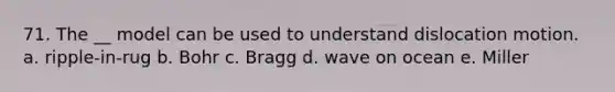 71. The __ model can be used to understand dislocation motion. a. ripple-in-rug b. Bohr c. Bragg d. wave on ocean e. Miller