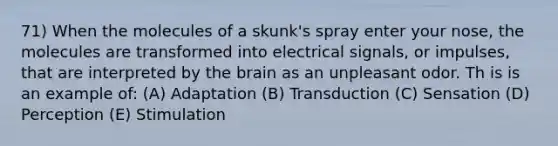 71) When the molecules of a skunk's spray enter your nose, the molecules are transformed into electrical signals, or impulses, that are interpreted by the brain as an unpleasant odor. Th is is an example of: (A) Adaptation (B) Transduction (C) Sensation (D) Perception (E) Stimulation