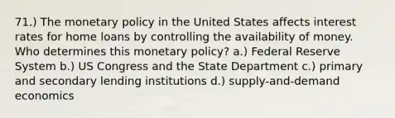 71.) The monetary policy in the United States affects interest rates for home loans by controlling the availability of money. Who determines this monetary policy? a.) Federal Reserve System b.) US Congress and the State Department c.) primary and secondary lending institutions d.) supply-and-demand economics