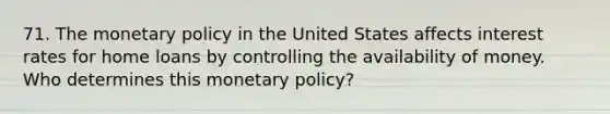 71. The monetary policy in the United States affects interest rates for home loans by controlling the availability of money. Who determines this monetary policy?