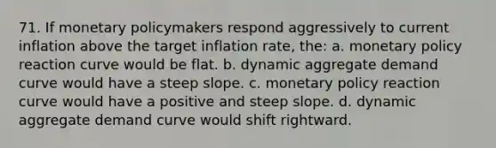 71. If monetary policymakers respond aggressively to current inflation above the target inflation rate, the: a. monetary policy reaction curve would be flat. b. dynamic aggregate demand curve would have a steep slope. c. monetary policy reaction curve would have a positive and steep slope. d. dynamic aggregate demand curve would shift rightward.