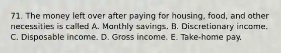 71. The money left over after paying for housing, food, and other necessities is called A. Monthly savings. B. Discretionary income. C. Disposable income. D. Gross income. E. Take-home pay.