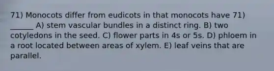 71) Monocots differ from eudicots in that monocots have 71) ______ A) stem vascular bundles in a distinct ring. B) two cotyledons in the seed. C) flower parts in 4s or 5s. D) phloem in a root located between areas of xylem. E) leaf veins that are parallel.