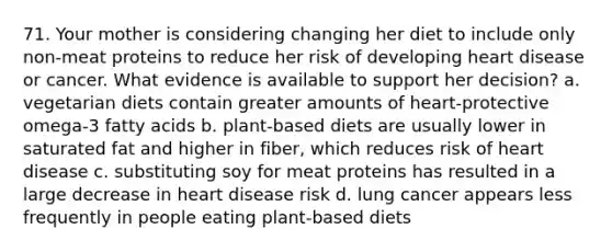 71. Your mother is considering changing her diet to include only non-meat proteins to reduce her risk of developing heart disease or cancer. What evidence is available to support her decision? a. vegetarian diets contain greater amounts of heart-protective omega-3 fatty acids b. plant-based diets are usually lower in saturated fat and higher in fiber, which reduces risk of heart disease c. substituting soy for meat proteins has resulted in a large decrease in heart disease risk d. lung cancer appears less frequently in people eating plant-based diets