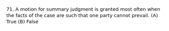 71. A motion for summary judgment is granted most often when the facts of the case are such that one party cannot prevail. (A) True (B) False