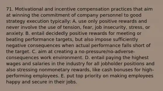 71. Motivational and incentive compensation practices that aim at winning the commitment of company personnel to good strategy execution typically: A. use only positive rewards and never involve the use of tension, fear, job insecurity, stress, or anxiety. B. entail decidedly positive rewards for meeting or beating performance targets, but also impose sufficiently negative consequences when actual performance falls short of the target. C. aim at creating a no-pressure/no-adverse-consequences work environment. D. entail paying the highest wages and salaries in the industry for all jobholder positions and also stressing nonmonetary rewards, like cash bonuses for high-performing employees. E. put top priority on making employees happy and secure in their jobs.