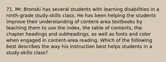 71. Mr. Bronski has several students with learning disabilities in a ninth-grade study-skills class. He has been helping the students improve their understanding of content-area textbooks by teaching them to use the index, the table of contents, the chapter headings and subheadings, as well as fonts and color when engaged in content-area reading. Which of the following best describes the way his instruction best helps students in a study-skills class?