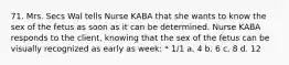 71. Mrs. Secs Wal tells Nurse KABA that she wants to know the sex of the fetus as soon as it can be determined. Nurse KABA responds to the client, knowing that the sex of the fetus can be visually recognized as early as week: * 1/1 a. 4 b. 6 c. 8 d. 12