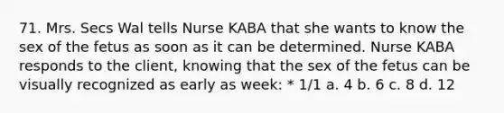 71. Mrs. Secs Wal tells Nurse KABA that she wants to know the sex of the fetus as soon as it can be determined. Nurse KABA responds to the client, knowing that the sex of the fetus can be visually recognized as early as week: * 1/1 a. 4 b. 6 c. 8 d. 12