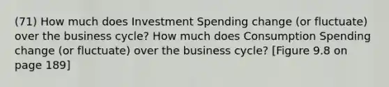 (71) How much does Investment Spending change (or fluctuate) over the business cycle? How much does Consumption Spending change (or fluctuate) over the business cycle? [Figure 9.8 on page 189]