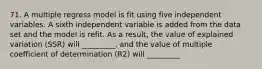 71. A multiple regress model is fit using five independent variables. A sixth independent variable is added from the data set and the model is refit. As a result, the value of explained variation (SSR) will _________, and the value of multiple coefficient of determination (R2) will _________