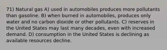 71) Natural gas A) used in automobiles produces more pollutants than gasoline. B) when burned in automobiles, produces only water and no carbon dioxide or other pollutants. C) reserves in the United States may last many decades, even with increased demand. D) consumption in the United States is declining as available resources decline.