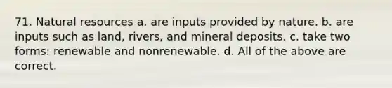 71. <a href='https://www.questionai.com/knowledge/k6l1d2KrZr-natural-resources' class='anchor-knowledge'>natural resources</a> a. are inputs provided by nature. b. are inputs such as land, rivers, and mineral deposits. c. take two forms: renewable and nonrenewable. d. All of the above are correct.