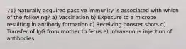 71) Naturally acquired passive immunity is associated with which of the following? a) Vaccination b) Exposure to a microbe resulting in antibody formation c) Receiving booster shots d) Transfer of IgG from mother to fetus e) Intravenous injection of antibodies