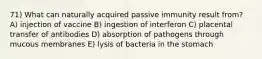 71) What can naturally acquired passive immunity result from? A) injection of vaccine B) ingestion of interferon C) placental transfer of antibodies D) absorption of pathogens through mucous membranes E) lysis of bacteria in the stomach