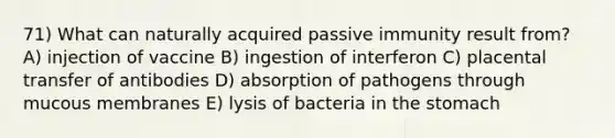 71) What can naturally acquired passive immunity result from? A) injection of vaccine B) ingestion of interferon C) placental transfer of antibodies D) absorption of pathogens through mucous membranes E) lysis of bacteria in the stomach