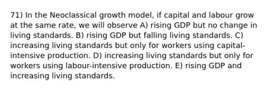 71) In the Neoclassical growth model, if capital and labour grow at the same rate, we will observe A) rising GDP but no change in living standards. B) rising GDP but falling living standards. C) increasing living standards but only for workers using capital-intensive production. D) increasing living standards but only for workers using labour-intensive production. E) rising GDP and increasing living standards.