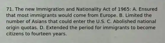 71. The new Immigration and Nationality Act of 1965: A. Ensured that most immigrants would come from Europe. B. Limited the number of Asians that could enter the U.S. C. Abolished national origin quotas. D. Extended the period for immigrants to become citizens to fourteen years.