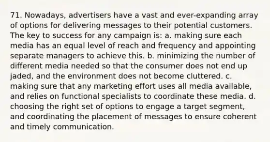 71. Nowadays, advertisers have a vast and ever-expanding array of options for delivering messages to their potential customers. The key to success for any campaign is: a. making sure each media has an equal level of reach and frequency and appointing separate managers to achieve this. b. minimizing the number of different media needed so that the consumer does not end up jaded, and the environment does not become cluttered. c. making sure that any marketing effort uses all media available, and relies on functional specialists to coordinate these media. d. choosing the right set of options to engage a target segment, and coordinating the placement of messages to ensure coherent and timely communication.