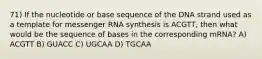 71) If the nucleotide or base sequence of the DNA strand used as a template for messenger RNA synthesis is ACGTT, then what would be the sequence of bases in the corresponding mRNA? A) ACGTT B) GUACC C) UGCAA D) TGCAA