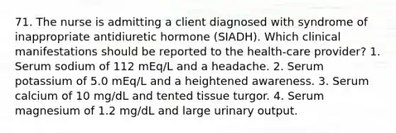 71. The nurse is admitting a client diagnosed with syndrome of inappropriate antidiuretic hormone (SIADH). Which clinical manifestations should be reported to the health-care provider? 1. Serum sodium of 112 mEq/L and a headache. 2. Serum potassium of 5.0 mEq/L and a heightened awareness. 3. Serum calcium of 10 mg/dL and tented tissue turgor. 4. Serum magnesium of 1.2 mg/dL and large urinary output.