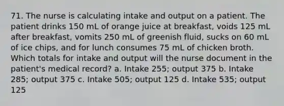 71. The nurse is calculating intake and output on a patient. The patient drinks 150 mL of orange juice at breakfast, voids 125 mL after breakfast, vomits 250 mL of greenish fluid, sucks on 60 mL of ice chips, and for lunch consumes 75 mL of chicken broth. Which totals for intake and output will the nurse document in the patient's medical record? a. Intake 255; output 375 b. Intake 285; output 375 c. Intake 505; output 125 d. Intake 535; output 125