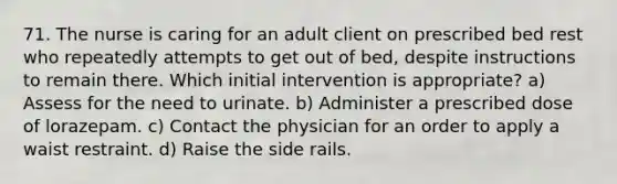 71. The nurse is caring for an adult client on prescribed bed rest who repeatedly attempts to get out of bed, despite instructions to remain there. Which initial intervention is appropriate? a) Assess for the need to urinate. b) Administer a prescribed dose of lorazepam. c) Contact the physician for an order to apply a waist restraint. d) Raise the side rails.