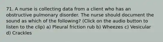 71. A nurse is collecting data from a client who has an obstructive pulmonary disorder. The nurse should document the sound as which of the following? (Click on the audio button to listen to the clip) a) Pleural friction rub b) Wheezes c) Vesicular d) Crackles