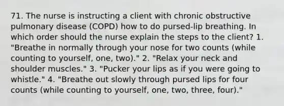 71. The nurse is instructing a client with chronic obstructive pulmonary disease (COPD) how to do pursed-lip breathing. In which order should the nurse explain the steps to the client? 1. "Breathe in normally through your nose for two counts (while counting to yourself, one, two)." 2. "Relax your neck and shoulder muscles." 3. "Pucker your lips as if you were going to whistle." 4. "Breathe out slowly through pursed lips for four counts (while counting to yourself, one, two, three, four)."