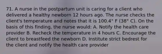 71. A nurse in the postpartum unit is caring for a client who delivered a healthy newborn 12 hours ago. The nurse checks the client's temperature and notes that it is 100.4° F (38° C). On the basis of this finding, the nurse would: A. Notify the health care provider B. Recheck the temperature in 4 hours C. Encourage the client to breastfeed the newborn D. Institute strict bedrest for the client and notify the health care provider