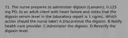 71. The nurse prepares to administer digoxin (Lanoxin), 0.125 mg PO, to an adult client with heart failure and notes that the digoxin serum level in the laboratory report is 1 ng/mL. Which action should the nurse take? A.Discontinue the digoxin. B.Notify health care provider. C.Administer the digoxin. D.Reverify the digoxin level.