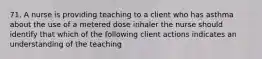 71. A nurse is providing teaching to a client who has asthma about the use of a metered dose inhaler the nurse should identify that which of the following client actions indicates an understanding of the teaching