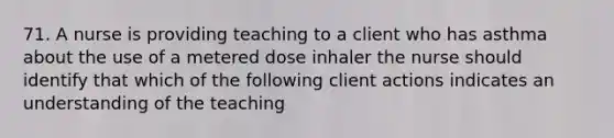 71. A nurse is providing teaching to a client who has asthma about the use of a metered dose inhaler the nurse should identify that which of the following client actions indicates an understanding of the teaching