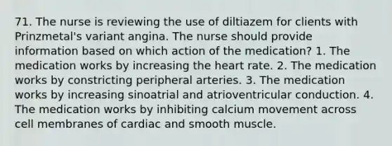 71. The nurse is reviewing the use of diltiazem for clients with Prinzmetal's variant angina. The nurse should provide information based on which action of the medication? 1. The medication works by increasing the heart rate. 2. The medication works by constricting peripheral arteries. 3. The medication works by increasing sinoatrial and atrioventricular conduction. 4. The medication works by inhibiting calcium movement across cell membranes of cardiac and smooth muscle.