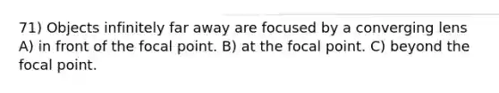 71) Objects infinitely far away are focused by a converging lens A) in front of the focal point. B) at the focal point. C) beyond the focal point.