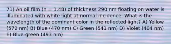 71) An oil film (n = 1.48) of thickness 290 nm floating on water is illuminated with white light at normal incidence. What is the wavelength of the dominant color in the reflected light? A) Yellow (572 nm) B) Blue (470 nm) C) Green (541 nm) D) Violet (404 nm) E) Blue-green (493 nm)