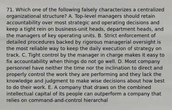 71. Which one of the following falsely characterizes a centralized organizational structure? A. Top-level managers should retain accountability over most strategic and operating decisions and keep a tight rein on business-unit heads, department heads, and the managers of key operating units. B. Strict enforcement of detailed procedures backed by rigorous managerial oversight is the most reliable way to keep the daily execution of strategy on track. C. Tight control by the manager in charge makes it easy to fix accountability when things do not go well. D. Most company personnel have neither the time nor the inclination to direct and properly control the work they are performing and they lack the knowledge and judgment to make wise decisions about how best to do their work. E. A company that draws on the combined intellectual capital of its people can outperform a company that relies on command-and-control hierarchal