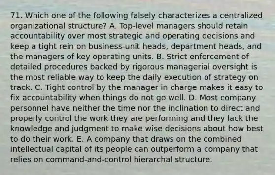 71. Which one of the following falsely characterizes a centralized organizational structure? A. Top-level managers should retain accountability over most strategic and operating decisions and keep a tight rein on business-unit heads, department heads, and the managers of key operating units. B. Strict enforcement of detailed procedures backed by rigorous managerial oversight is the most reliable way to keep the daily execution of strategy on track. C. Tight control by the manager in charge makes it easy to fix accountability when things do not go well. D. Most company personnel have neither the time nor the inclination to direct and properly control the work they are performing and they lack the knowledge and judgment to make wise decisions about how best to do their work. E. A company that draws on the combined intellectual capital of its people can outperform a company that relies on command-and-control hierarchal structure.