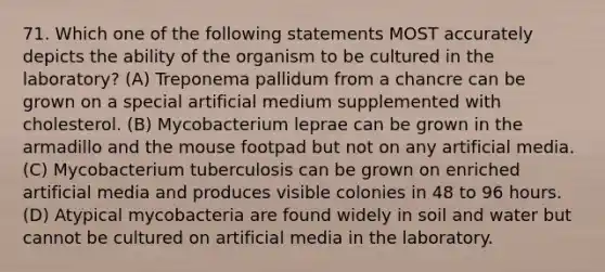 71. Which one of the following statements MOST accurately depicts the ability of the organism to be cultured in the laboratory? (A) Treponema pallidum from a chancre can be grown on a special artificial medium supplemented with cholesterol. (B) Mycobacterium leprae can be grown in the armadillo and the mouse footpad but not on any artificial media. (C) Mycobacterium tuberculosis can be grown on enriched artificial media and produces visible colonies in 48 to 96 hours. (D) Atypical mycobacteria are found widely in soil and water but cannot be cultured on artificial media in the laboratory.