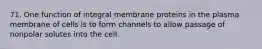 71. One function of integral membrane proteins in the plasma membrane of cells is to form channels to allow passage of nonpolar solutes into the cell.