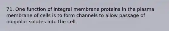 71. One function of integral membrane proteins in the plasma membrane of cells is to form channels to allow passage of nonpolar solutes into the cell.