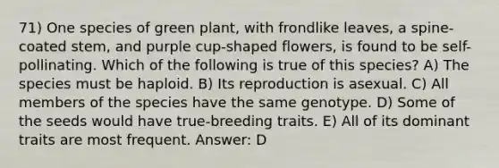 71) One species of green plant, with frondlike leaves, a spine-coated stem, and purple cup-shaped flowers, is found to be self-pollinating. Which of the following is true of this species? A) The species must be haploid. B) Its reproduction is asexual. C) All members of the species have the same genotype. D) Some of the seeds would have true-breeding traits. E) All of its dominant traits are most frequent. Answer: D