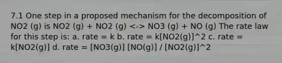 7.1 One step in a proposed mechanism for the decomposition of NO2 (g) is NO2 (g) + NO2 (g) NO3 (g) + NO (g) The rate law for this step is: a. rate = k b. rate = k[NO2(g)]^2 c. rate = k[NO2(g)] d. rate = [NO3(g)] [NO(g)] / [NO2(g)]^2