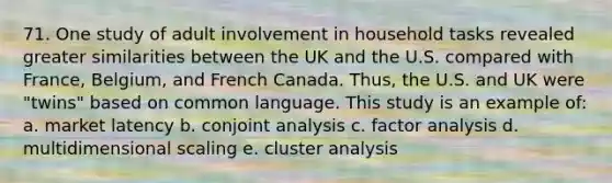 71. One study of adult involvement in household tasks revealed greater similarities between the UK and the U.S. compared with France, Belgium, and French Canada. Thus, the U.S. and UK were "twins" based on common language. This study is an example of: a. market latency b. conjoint analysis c. factor analysis d. multidimensional scaling e. cluster analysis