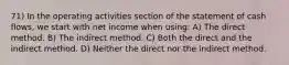 71) In the operating activities section of the statement of cash flows, we start with net income when using: A) The direct method. B) The indirect method. C) Both the direct and the indirect method. D) Neither the direct nor the indirect method.