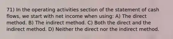 71) In the operating activities section of the statement of cash flows, we start with net income when using: A) The direct method. B) The indirect method. C) Both the direct and the indirect method. D) Neither the direct nor the indirect method.