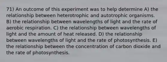 71) An outcome of this experiment was to help determine A) the relationship between heterotrophic and autotrophic organisms. B) the relationship between wavelengths of light and the rate of <a href='https://www.questionai.com/knowledge/kyxGdbadrV-aerobic-respiration' class='anchor-knowledge'>aerobic respiration</a>. C) the relationship between wavelengths of light and the amount of heat released. D) the relationship between wavelengths of light and the rate of photosynthesis. E) the relationship between the concentration of carbon dioxide and the rate of photosynthesis.